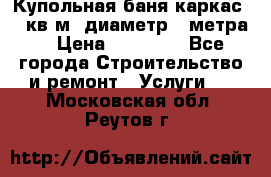 Купольная-баня-каркас 12 кв.м. диаметр 4 метра  › Цена ­ 32 000 - Все города Строительство и ремонт » Услуги   . Московская обл.,Реутов г.